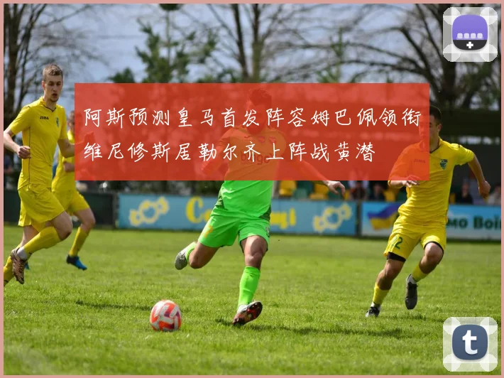 阿斯预测皇马首发阵容姆巴佩领衔维尼修斯居勒尔齐上阵战黄潜