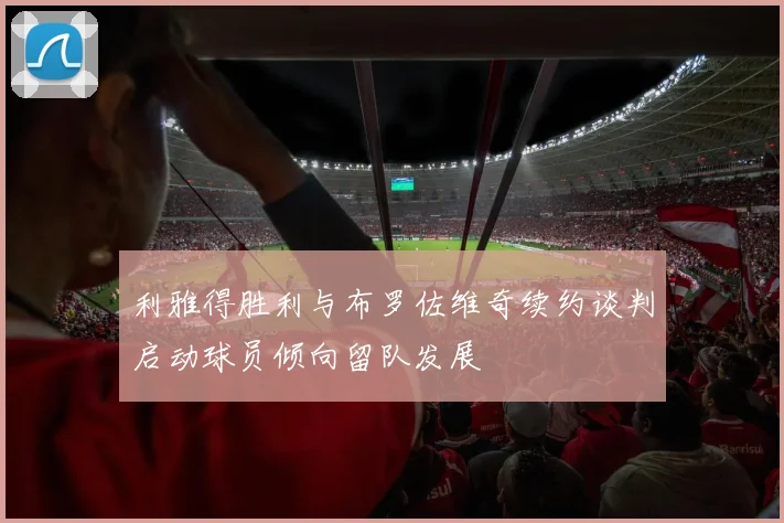 利雅得胜利与布罗佐维奇续约谈判启动球员倾向留队发展