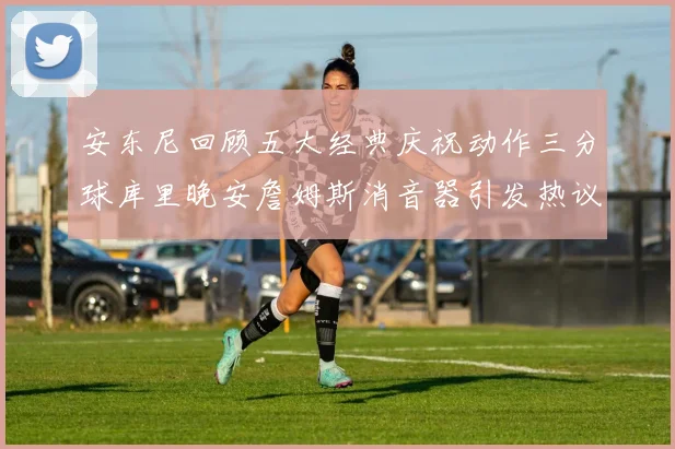 安东尼回顾五大经典庆祝动作三分球库里晚安詹姆斯消音器引发热议