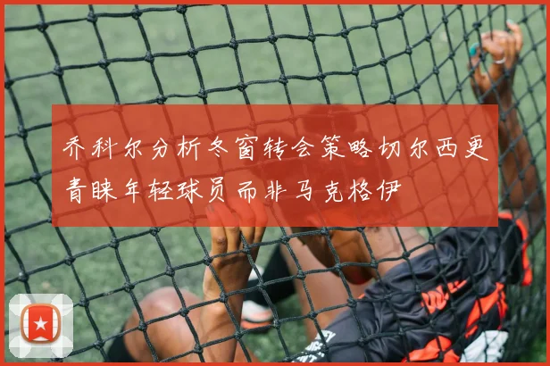 乔科尔分析冬窗转会策略切尔西更青睐年轻球员而非马克格伊