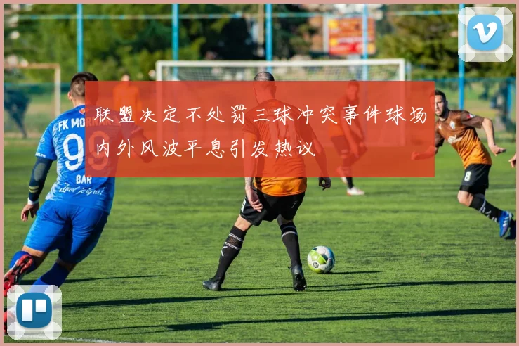 联盟决定不处罚三球冲突事件球场内外风波平息引发热议