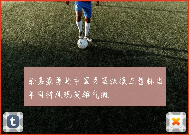 余嘉豪勇赴中国男篮救援王哲林当年同样展现英雄气概