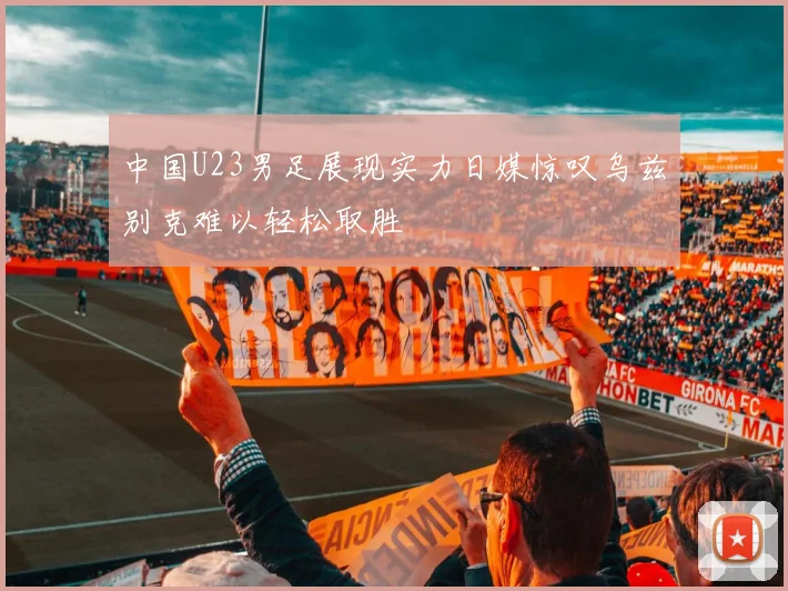 中国U23男足展现实力日媒惊叹乌兹别克难以轻松取胜