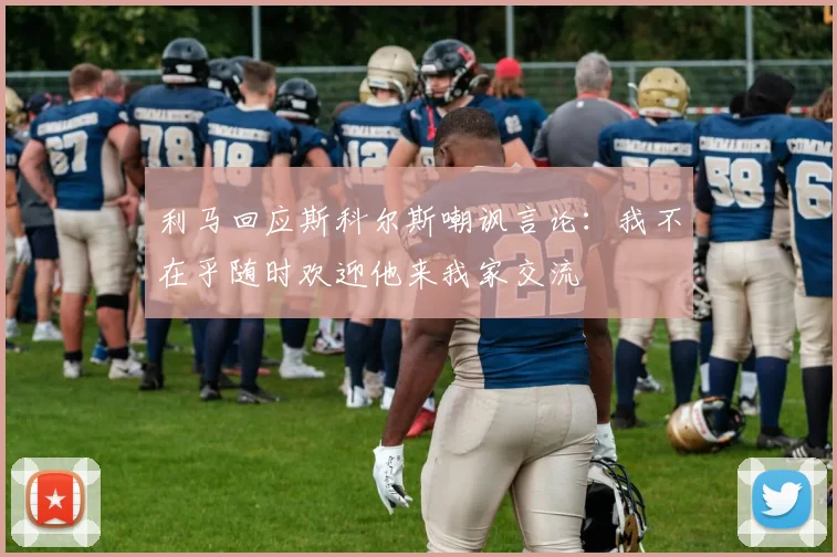利马回应斯科尔斯嘲讽言论：我不在乎随时欢迎他来我家交流