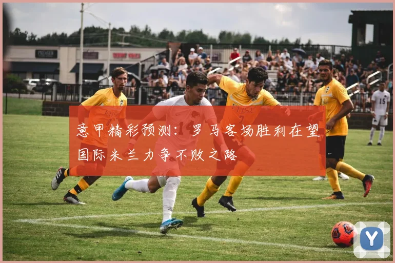 意甲精彩预测：罗马客场胜利在望国际米兰力争不败之路