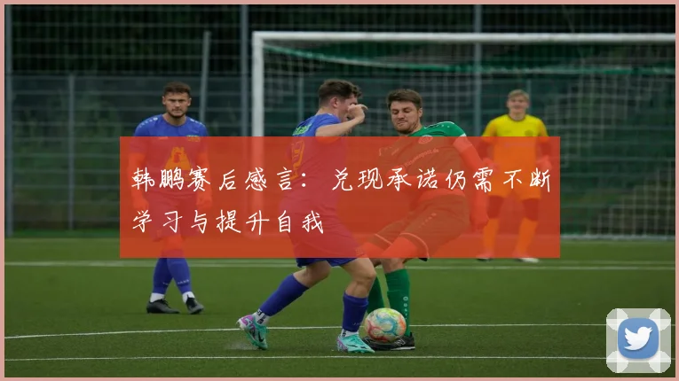 韩鹏赛后感言：兑现承诺仍需不断学习与提升自我