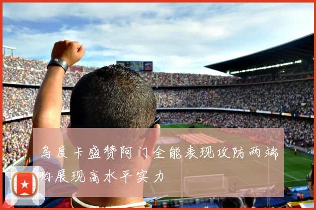 乌度卡盛赞阿门全能表现攻防两端均展现高水平实力