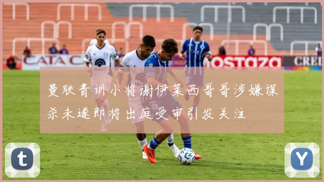 曼联青训小将谢伊莱西哥哥涉嫌谋杀未遂即将出庭受审引发关注