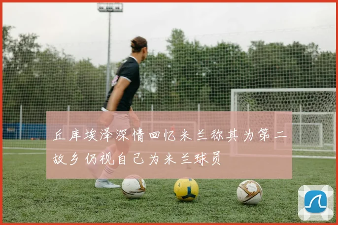 丘库埃泽深情回忆米兰称其为第二故乡仍视自己为米兰球员