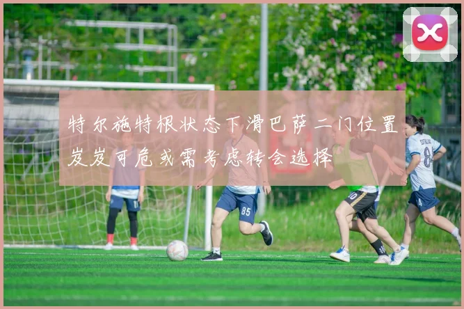 特尔施特根状态下滑巴萨二门位置岌岌可危或需考虑转会选择