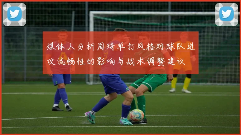 媒体人分析周琦单打风格对球队进攻流畅性的影响与战术调整建议