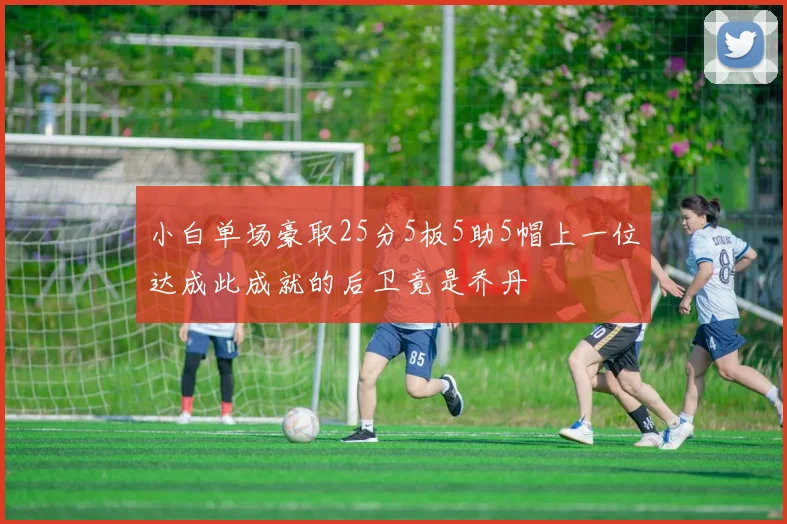 小白单场豪取25分5板5助5帽上一位达成此成就的后卫竟是乔丹