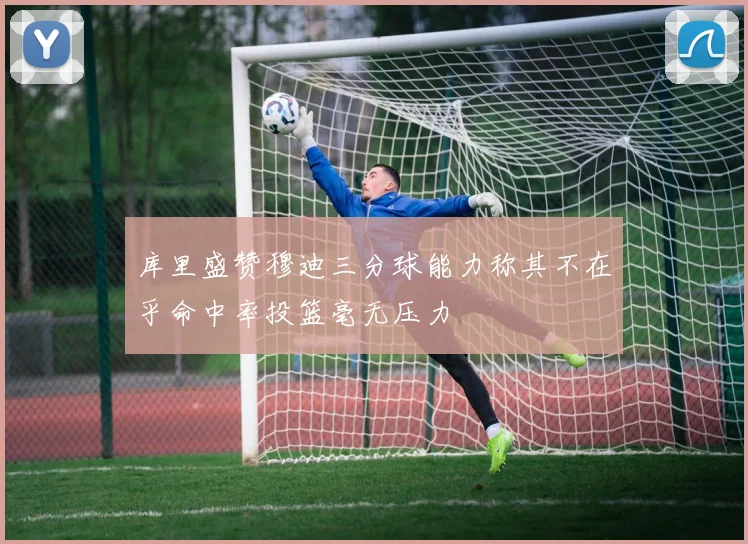 库里盛赞穆迪三分球能力称其不在乎命中率投篮毫无压力