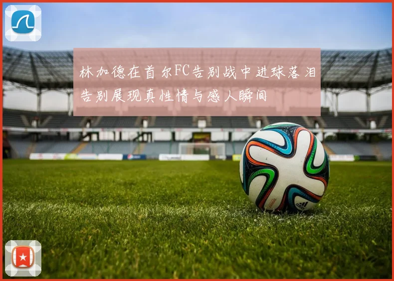 林加德在首尔FC告别战中进球落泪告别展现真性情与感人瞬间